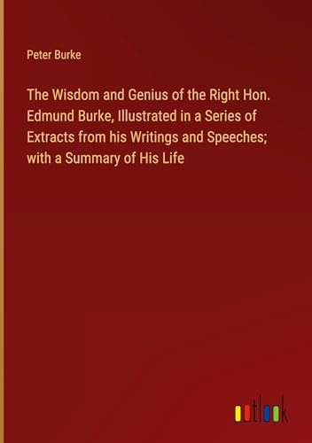 The Wisdom and Genius of the Right Hon. Edmund Burke, Illustrated in a Series of Extracts from his Writings and Speeches; with a Summary of His Life von Outlook Verlag