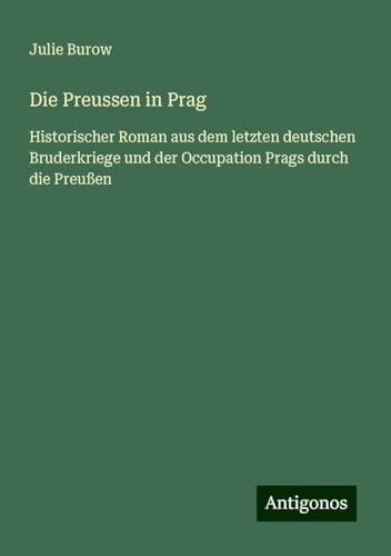 Die Preussen in Prag: Historischer Roman aus dem letzten deutschen Bruderkriege und der Occupation Prags durch die Preußen von Antigonos Verlag