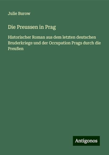 Die Preussen in Prag: Historischer Roman aus dem letzten deutschen Bruderkriege und der Occupation Prags durch die Preußen von Antigonos Verlag