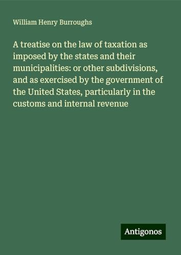 A treatise on the law of taxation as imposed by the states and their municipalities: or other subdivisions, and as exercised by the government of the ... in the customs and internal revenue von Antigonos Verlag