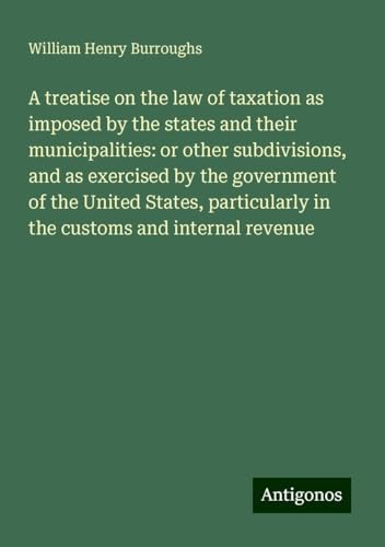 A treatise on the law of taxation as imposed by the states and their municipalities: or other subdivisions, and as exercised by the government of the ... in the customs and internal revenue von Antigonos Verlag
