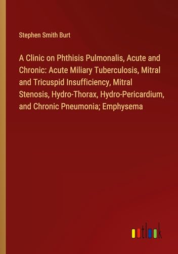 A Clinic on Phthisis Pulmonalis, Acute and Chronic: Acute Miliary Tuberculosis, Mitral and Tricuspid Insufficiency, Mitral Stenosis, Hydro-Thorax, Hydro-Pericardium, and Chronic Pneumonia; Emphysema von Outlook Verlag