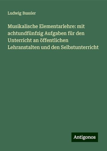 Musikalische Elementarlehre: mit achtundfünfzig Aufgaben für den Unterricht an öffentlichen Lehranstalten und den Selbstunterricht von Antigonos Verlag