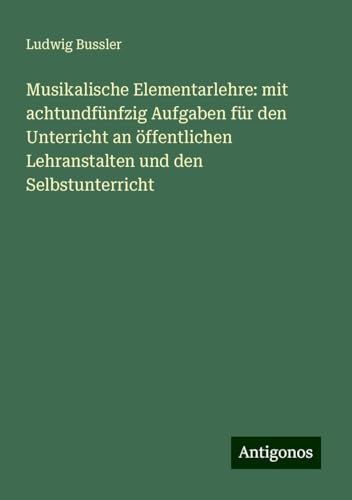Musikalische Elementarlehre: mit achtundfünfzig Aufgaben für den Unterricht an öffentlichen Lehranstalten und den Selbstunterricht von Antigonos Verlag