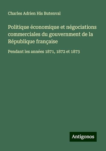 Politique économique et négociations commerciales du gouvernment de la République française: Pendant les années 1871, 1872 et 1873 von Antigonos Verlag