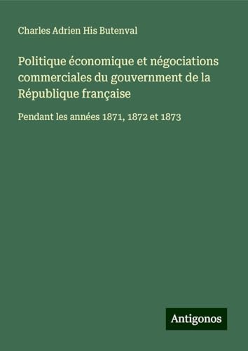 Politique économique et négociations commerciales du gouvernment de la République française: Pendant les années 1871, 1872 et 1873 von Antigonos Verlag