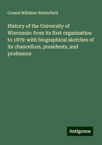 History of the University of Wisconsin: from its first organization to 1879: with biographical sketches of its chancellors, presidents, and professors von Antigonos Verlag