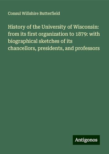 History of the University of Wisconsin: from its first organization to 1879: with biographical sketches of its chancellors, presidents, and professors von Antigonos Verlag