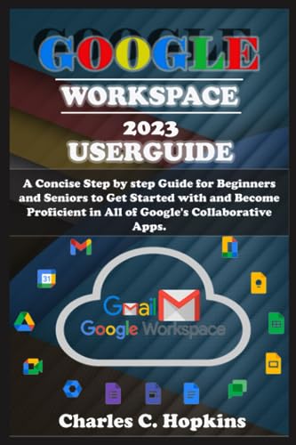GOOGLE WORKSPACE 2023 USERGUIDE: A Concise Step by step Guide for Beginners and Seniors to Get Started with and Become Proficient in All of Google's Collaborative Apps