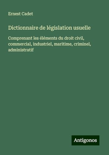 Dictionnaire de législation usuelle: Comprenant les éléments du droit civil, commercial, industriel, maritime, criminel, administratif von Antigonos Verlag