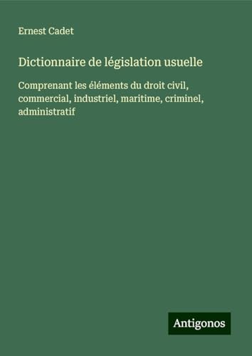 Dictionnaire de législation usuelle: Comprenant les éléments du droit civil, commercial, industriel, maritime, criminel, administratif von Antigonos Verlag