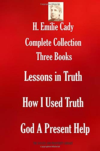 H. Emilie Cady Complete Collection: Three Books: Lessons in Truth; How I Used Truth; God A Present Help (THE SUCCESS AND PROSPERITY LIBRARY)