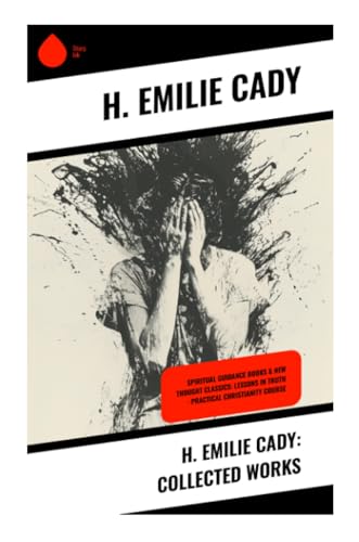H. Emilie Cady: Collected Works: Spiritual Guidance Books & New Thought Classics: Lessons In Truth - Practical Christianity Course