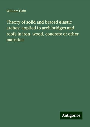 Theory of solid and braced elastic arches: applied to arch bridges and roofs in iron, wood, concrete or other materials