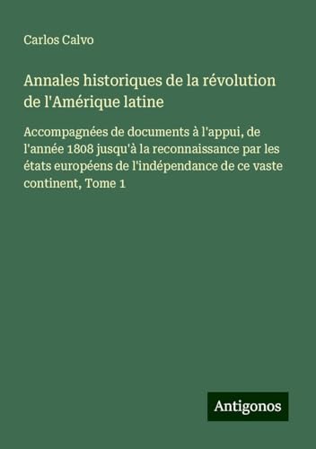 Annales historiques de la révolution de l'Amérique latine: Accompagnées de documents à l'appui, de l'année 1808 jusqu'à la reconnaissance par les ... l'indépendance de ce vaste continent, Tome 1 von Antigonos Verlag