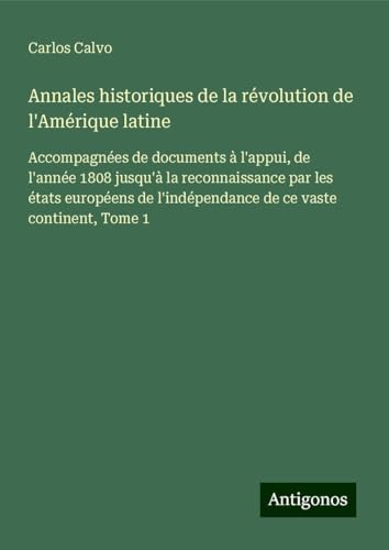 Annales historiques de la révolution de l'Amérique latine: Accompagnées de documents à l'appui, de l'année 1808 jusqu'à la reconnaissance par les ... l'indépendance de ce vaste continent, Tome 1 von Antigonos Verlag