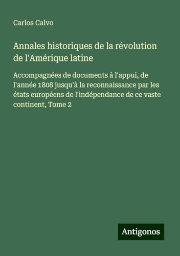 Annales historiques de la révolution de l'Amérique latine: Accompagnées de documents à l'appui, de l'année 1808 jusqu'à la reconnaissance par les ... l'indépendance de ce vaste continent, Tome 2 von Antigonos Verlag