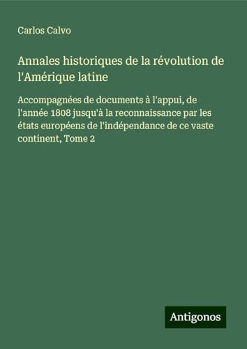 Annales historiques de la révolution de l'Amérique latine: Accompagnées de documents à l'appui, de l'année 1808 jusqu'à la reconnaissance par les ... l'indépendance de ce vaste continent, Tome 2 von Antigonos Verlag
