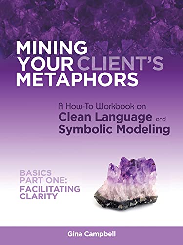 Mining Your Client's Metaphors: A How-To Workbook on Clean Language and Symbolic Modeling, Basics Part I: Facilitating Clarity