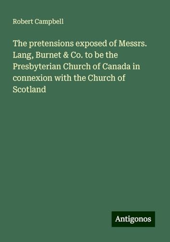 The pretensions exposed of Messrs. Lang, Burnet & Co. to be the Presbyterian Church of Canada in connexion with the Church of Scotland von Antigonos Verlag