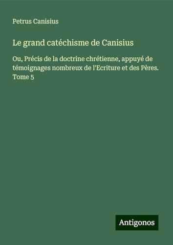 Le grand catéchisme de Canisius: Ou, Précis de la doctrine chrétienne, appuyé de témoignages nombreux de l'Ecriture et des Pères. Tome 5 von Antigonos Verlag