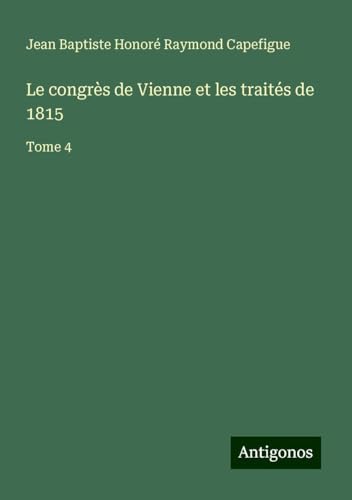 Le congrès de Vienne et les traités de 1815: Tome 4 von Antigonos Verlag