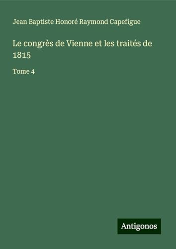 Le congrès de Vienne et les traités de 1815: Tome 4 von Antigonos Verlag