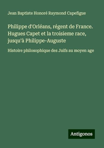 Philippe d'Orléans, régent de France. Hugues Capet et la troisieme race, jusqu'à Philippe-Auguste: Histoire philosophique des Juifs au moyen age von Antigonos Verlag