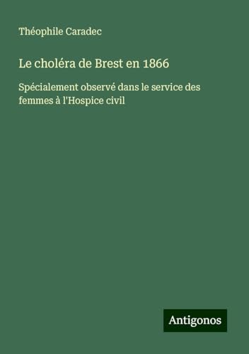 Le choléra de Brest en 1866: Spécialement observé dans le service des femmes à l'Hospice civil von Antigonos Verlag