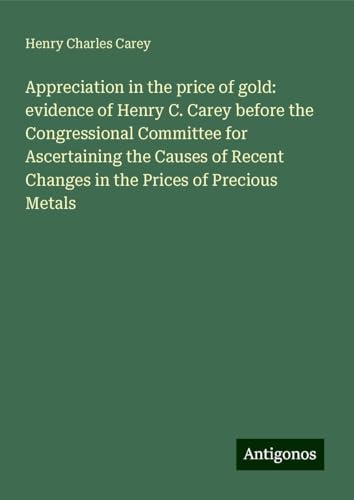 Appreciation in the price of gold: evidence of Henry C. Carey before the Congressional Committee for Ascertaining the Causes of Recent Changes in the Prices of Precious Metals von Antigonos Verlag