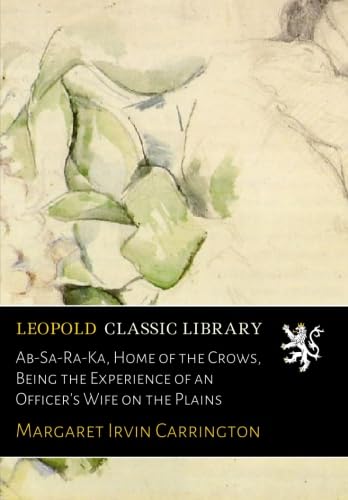 Ab-Sa-Ra-Ka, Home of the Crows, Being the Experience of an Officer's Wife on the Plains von Leopold Classic Library