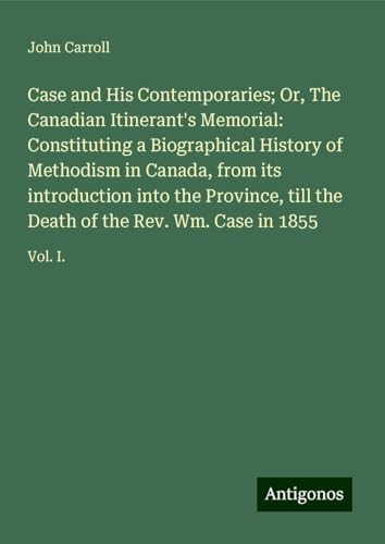 Case and His Contemporaries; Or, The Canadian Itinerant's Memorial: Constituting a Biographical History of Methodism in Canada, from its introduction ... Death of the Rev. Wm. Case in 1855: Vol. I. Case and His Contemporaries; Or, The Canadian Itinerant's Memorial: Constituting a Biographical History of Methodism in Canada, from its introduction ... Death of the Rev. Wm. Case in 1855: Vol. I. von Antigonos Verlag