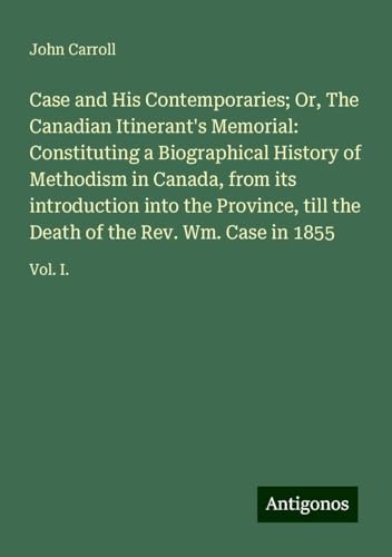 Case and His Contemporaries; Or, The Canadian Itinerant's Memorial: Constituting a Biographical History of Methodism in Canada, from its introduction ... Death of the Rev. Wm. Case in 1855: Vol. I. Case and His Contemporaries; Or, The Canadian Itinerant's Memorial: Constituting a Biographical History of Methodism in Canada, from its introduction ... Death of the Rev. Wm. Case in 1855: Vol. I. von Antigonos Verlag