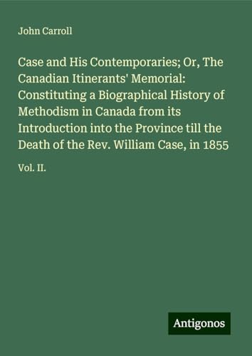 Case and His Contemporaries; Or, The Canadian Itinerants' Memorial: Constituting a Biographical History of Methodism in Canada from its Introduction ... of the Rev. William Case, in 1855: Vol. II. Case and His Contemporaries; Or, The Canadian Itinerants' Memorial: Constituting a Biographical History of Methodism in Canada from its Introduction ... of the Rev. William Case, in 1855: Vol. II. von Antigonos Verlag