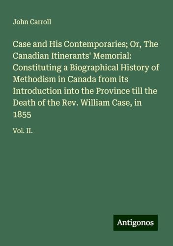 Case and His Contemporaries; Or, The Canadian Itinerants' Memorial: Constituting a Biographical History of Methodism in Canada from its Introduction ... of the Rev. William Case, in 1855: Vol. II. Case and His Contemporaries; Or, The Canadian Itinerants' Memorial: Constituting a Biographical History of Methodism in Canada from its Introduction ... of the Rev. William Case, in 1855: Vol. II. von Antigonos Verlag