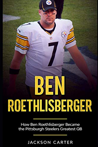 Ben Roethlisberger: How Ben Roethlisberger Became the Pittsburgh Steelers Greatest QB (The NFL's Best Quarterbacks)