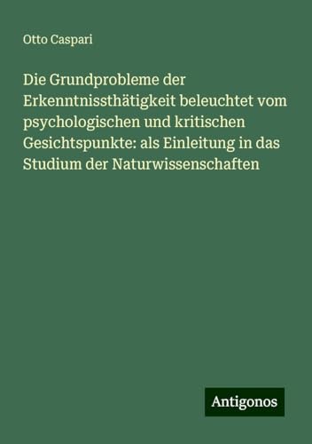 Die Grundprobleme der Erkenntnissthätigkeit beleuchtet vom psychologischen und kritischen Gesichtspunkte: als Einleitung in das Studium der Naturwissenschaften von Antigonos Verlag