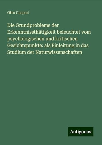 Die Grundprobleme der Erkenntnissthätigkeit beleuchtet vom psychologischen und kritischen Gesichtspunkte: als Einleitung in das Studium der Naturwissenschaften von Antigonos Verlag