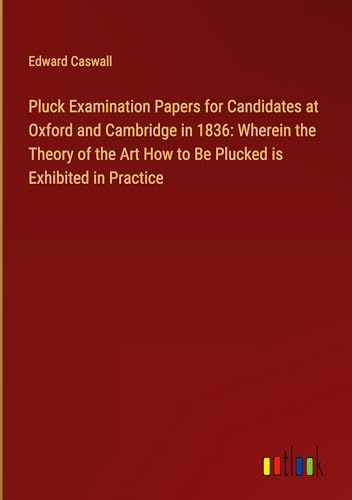 Pluck Examination Papers for Candidates at Oxford and Cambridge in 1836: Wherein the Theory of the Art How to Be Plucked is Exhibited in Practice von Outlook Verlag