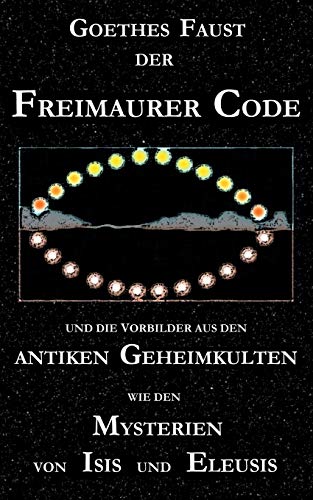 Goethes "Faust", der Freimaurer-Code und die Vorbilder aus den antiken Geheimkulten wie den Mysterien von Isis und Eleusis: Goethes "Faust"-Dichtung ... Eine neue Stufe der Goetheforschung? Goethes "Faust", der Freimaurer-Code und die Vorbilder aus den antiken Geheimkulten wie den Mysterien von Isis und Eleusis: Goethes "Faust"-Dichtung ... Eine neue Stufe der Goetheforschung?