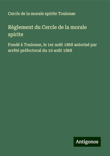 Règlement du Cercle de la morale spirite: Fondé à Toulouse, le 1er août 1868 autorisé par arrêté préfectoral du 10 août 1868 von Antigonos Verlag