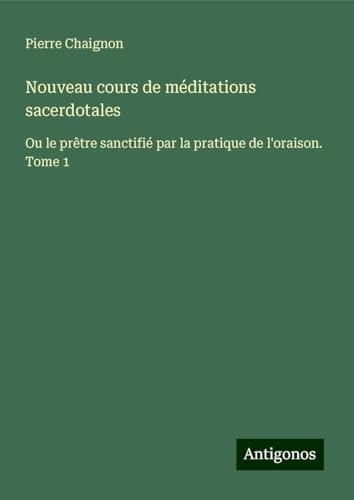 Nouveau cours de méditations sacerdotales: Ou le prêtre sanctifié par la pratique de l'oraison. Tome 1 von Antigonos Verlag