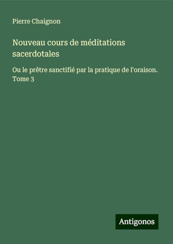 Nouveau cours de méditations sacerdotales: Ou le prêtre sanctifié par la pratique de l'oraison. Tome 3 von Antigonos Verlag