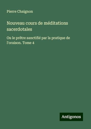 Nouveau cours de méditations sacerdotales: Ou le prêtre sanctifié par la pratique de l'oraison. Tome 4 von Antigonos Verlag