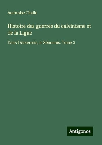 Histoire des guerres du calvinisme et de la Ligue: Dans l'Auxerrois, le Sénonais. Tome 2 von Antigonos Verlag