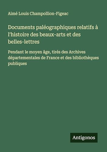 Documents paléographiques relatifs à l'histoire des beaux-arts et des belles-lettres: Pendant le moyen âge, tirés des Archives départementales de France et des bibliothèques publiques von Antigonos Verlag