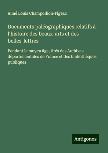 Documents paléographiques relatifs à l'histoire des beaux-arts et des belles-lettres: Pendant le moyen âge, tirés des Archives départementales de France et des bibliothèques publiques von Antigonos Verlag