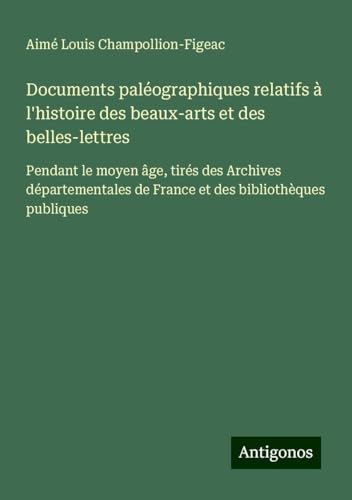 Documents paléographiques relatifs à l'histoire des beaux-arts et des belles-lettres: Pendant le moyen âge, tirés des Archives départementales de France et des bibliothèques publiques Documents paléographiques relatifs à l'histoire des beaux-arts et des belles-lettres: Pendant le moyen âge, tirés des Archives départementales de France et des bibliothèques publiques von Antigonos Verlag