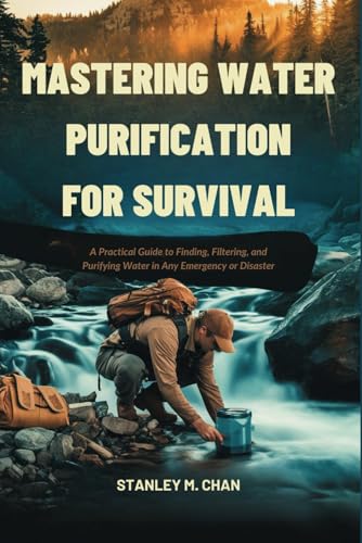 MASTERING WATER PURIFICATION FOR SURVIVAL: A Practical Guide to Finding, Filtering, and Purifying Water in Any Emergency or Disaster