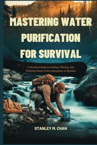 MASTERING WATER PURIFICATION FOR SURVIVAL: A Practical Guide to Finding, Filtering, and Purifying Water in Any Emergency or Disaster